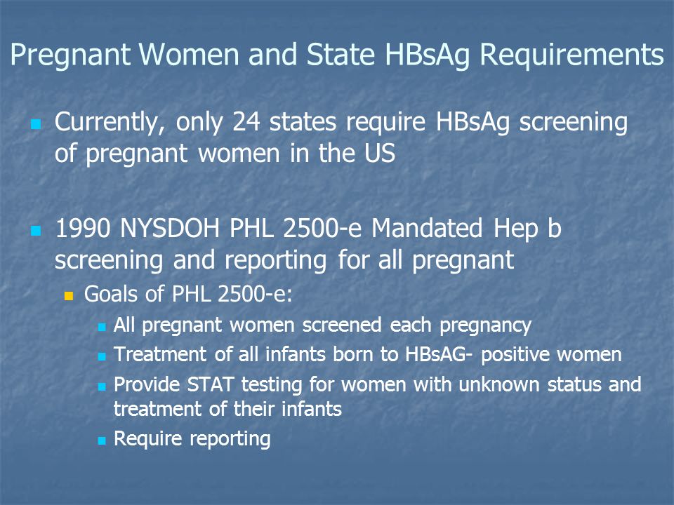Pregnant Women and State HBsAg Requirements Currently, only 24 states require HBsAg screening of pregnant women in the US 1990 NYSDOH PHL 2500-e Mandated Hep b screening and reporting for all pregnant Goals of PHL 2500-e: All pregnant women screened each pregnancy Treatment of all infants born to HBsAG- positive women Provide STAT testing for women with unknown status and treatment of their infants Require reporting