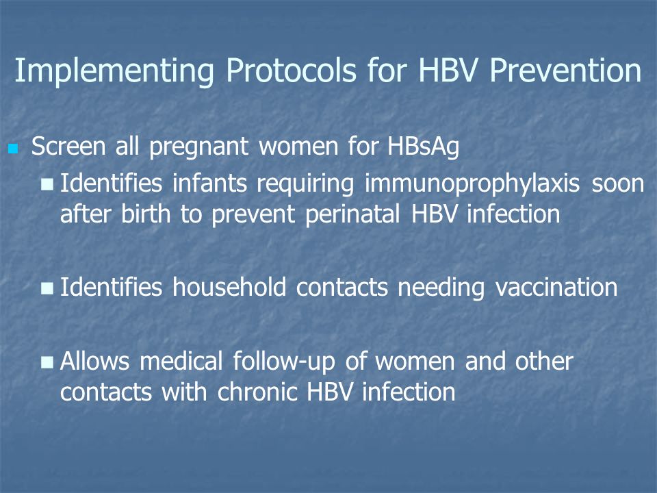 Implementing Protocols for HBV Prevention Screen all pregnant women for HBsAg Identifies infants requiring immunoprophylaxis soon after birth to prevent perinatal HBV infection Identifies household contacts needing vaccination Allows medical follow-up of women and other contacts with chronic HBV infection