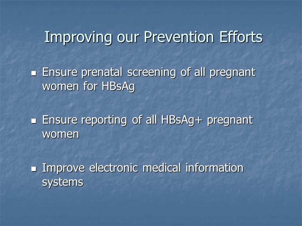 Improving our Prevention Efforts Improving our Prevention Efforts Ensure prenatal screening of all pregnant women for HBsAg Ensure prenatal screening of all pregnant women for HBsAg Ensure reporting of all HBsAg+ pregnant women Ensure reporting of all HBsAg+ pregnant women Improve electronic medical information systems Improve electronic medical information systems