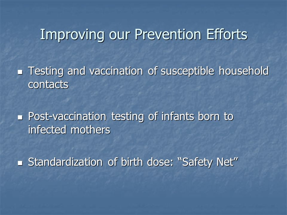 Improving our Prevention Efforts Testing and vaccination of susceptible household contacts Testing and vaccination of susceptible household contacts Post-vaccination testing of infants born to infected mothers Post-vaccination testing of infants born to infected mothers Standardization of birth dose: Safety Net Standardization of birth dose: Safety Net