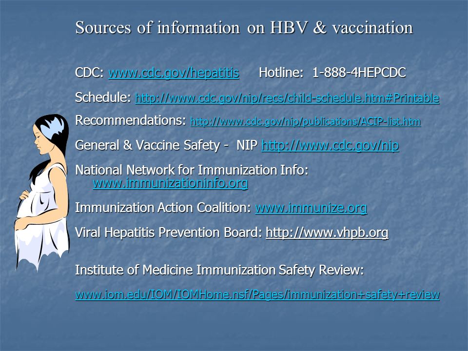 Sources of information on HBV & vaccination CDC:   Hotline: HEPCDC   Schedule:     Recommendations:     General & Vaccine Safety - NIP     National Network for Immunization Info:   Immunization Action Coalition:     Viral Hepatitis Prevention Board:   Institute of Medicine Immunization Safety Review: