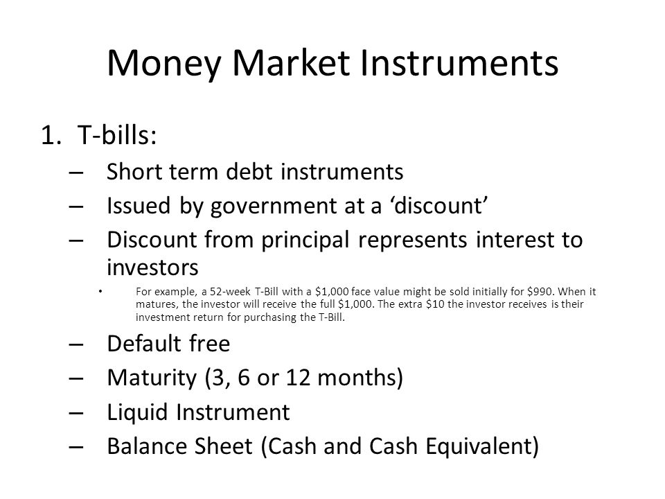 Money Market Instruments 1.T-bills: – Short term debt instruments – Issued by government at a ‘discount’ – Discount from principal represents interest to investors For example, a 52-week T-Bill with a $1,000 face value might be sold initially for $990.