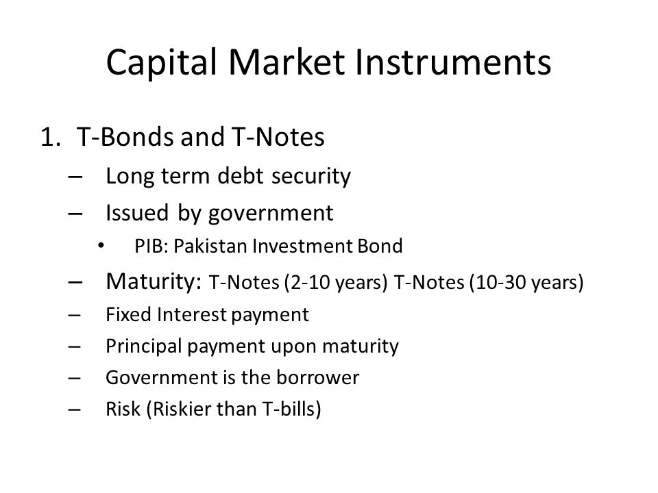Capital Market Instruments 1.T-Bonds and T-Notes – Long term debt security – Issued by government PIB: Pakistan Investment Bond – Maturity: T-Notes (2-10 years) T-Notes (10-30 years) – Fixed Interest payment – Principal payment upon maturity – Government is the borrower – Risk (Riskier than T-bills)