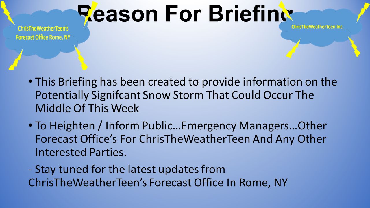 Reason For Briefing This Briefing has been created to provide information on the Potentially Signifcant Snow Storm That Could Occur The Middle Of This Week To Heighten / Inform Public…Emergency Managers…Other Forecast Office’s For ChrisTheWeatherTeen And Any Other Interested Parties.