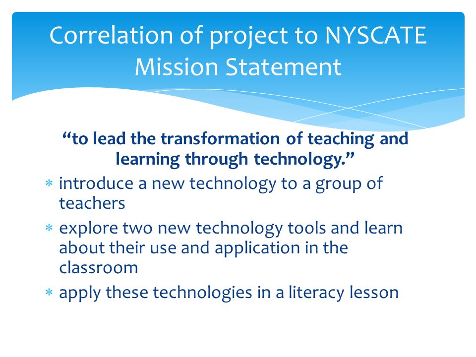 to lead the transformation of teaching and learning through technology.  introduce a new technology to a group of teachers  explore two new technology tools and learn about their use and application in the classroom  apply these technologies in a literacy lesson Correlation of project to NYSCATE Mission Statement