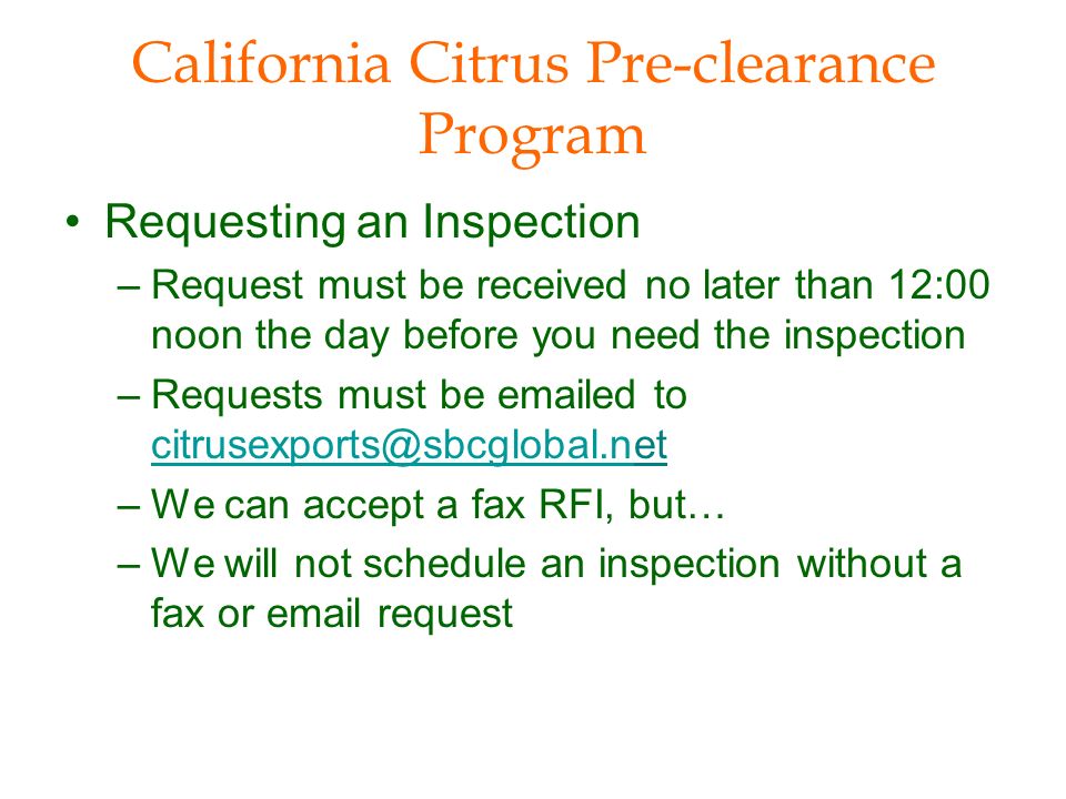California Citrus Pre-clearance Program Requesting an Inspection –Request must be received no later than 12:00 noon the day before you need the inspection –Requests must be  ed to  –We can accept a fax RFI, but… –We will not schedule an inspection without a fax or  request