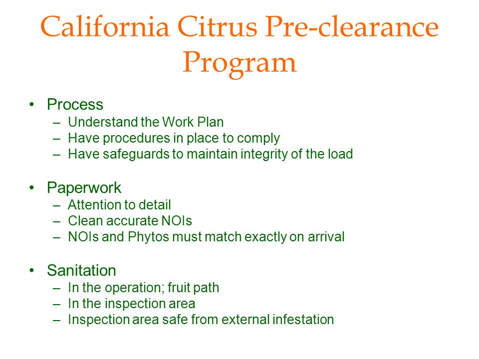 California Citrus Pre-clearance Program Process –Understand the Work Plan –Have procedures in place to comply –Have safeguards to maintain integrity of the load Paperwork –Attention to detail –Clean accurate NOIs –NOIs and Phytos must match exactly on arrival Sanitation –In the operation; fruit path –In the inspection area –Inspection area safe from external infestation