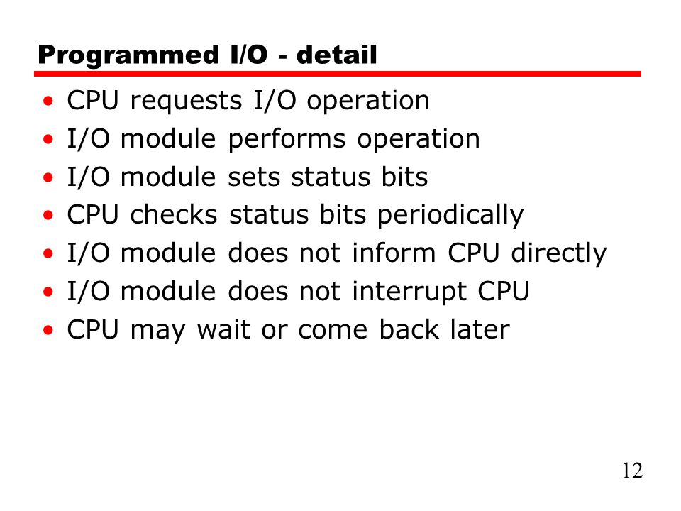 Programmed I/O - detail CPU requests I/O operation I/O module performs operation I/O module sets status bits CPU checks status bits periodically I/O module does not inform CPU directly I/O module does not interrupt CPU CPU may wait or come back later 12