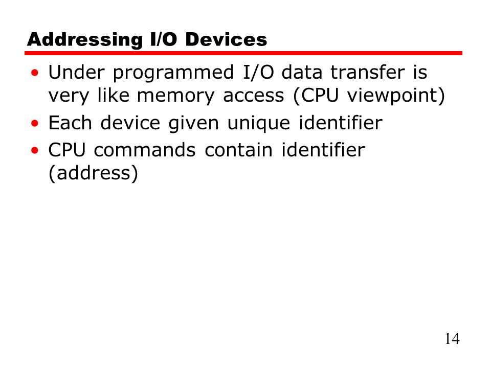 Addressing I/O Devices Under programmed I/O data transfer is very like memory access (CPU viewpoint) Each device given unique identifier CPU commands contain identifier (address) 14