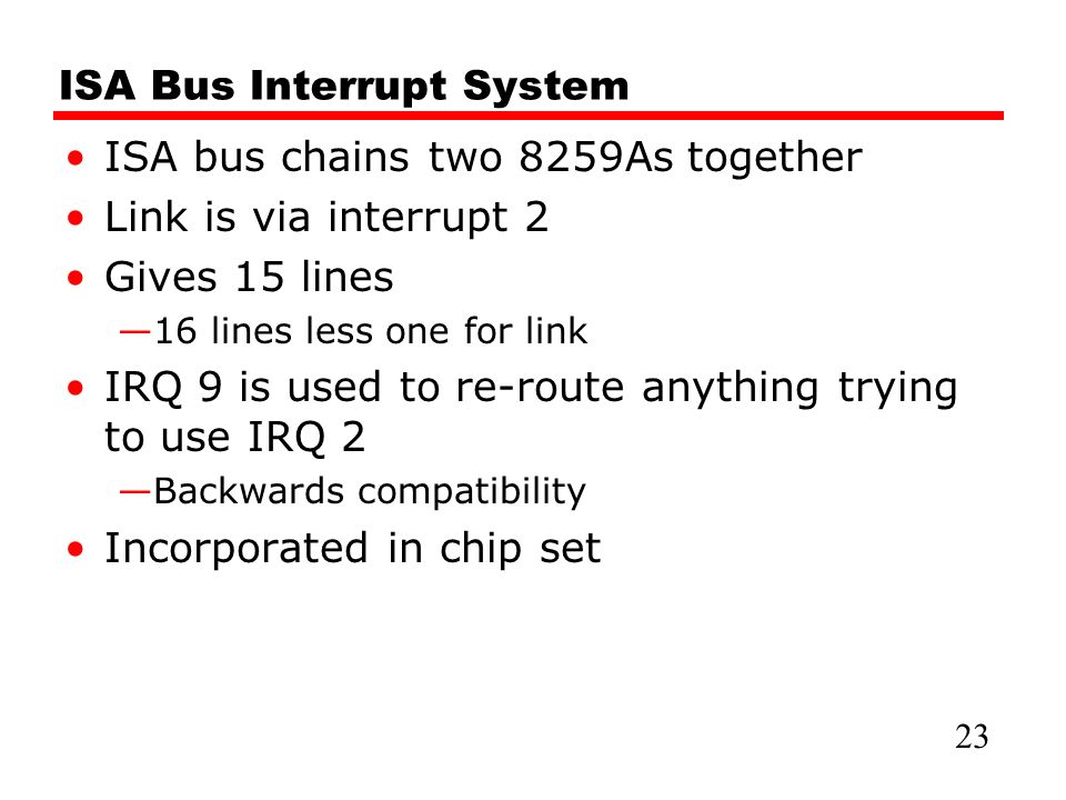 ISA Bus Interrupt System ISA bus chains two 8259As together Link is via interrupt 2 Gives 15 lines —16 lines less one for link IRQ 9 is used to re-route anything trying to use IRQ 2 —Backwards compatibility Incorporated in chip set 23