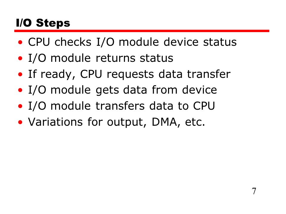 I/O Steps CPU checks I/O module device status I/O module returns status If ready, CPU requests data transfer I/O module gets data from device I/O module transfers data to CPU Variations for output, DMA, etc.