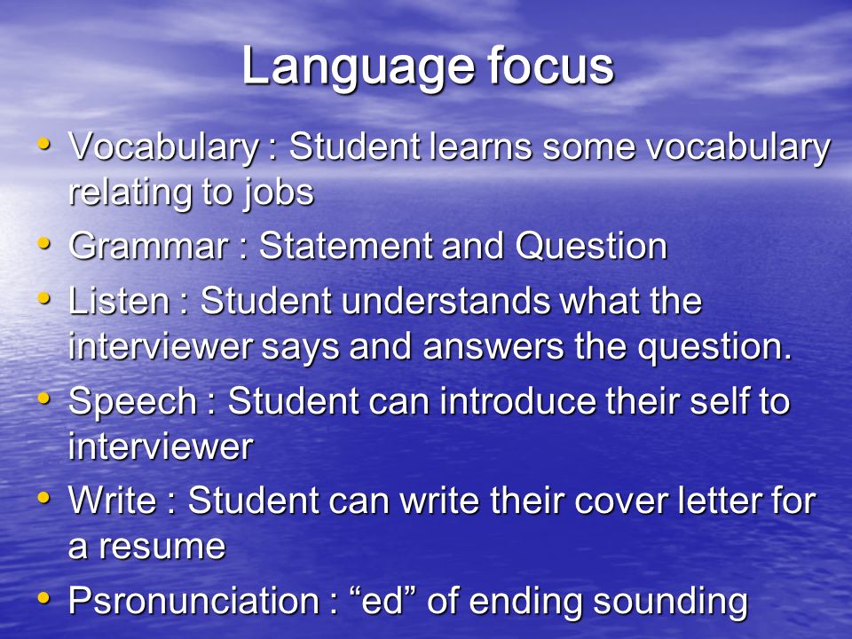 Language focus Vocabulary : Student learns some vocabulary relating to jobs Vocabulary : Student learns some vocabulary relating to jobs Grammar : Statement and Question Grammar : Statement and Question Listen : Student understands what the interviewer says and answers the question.