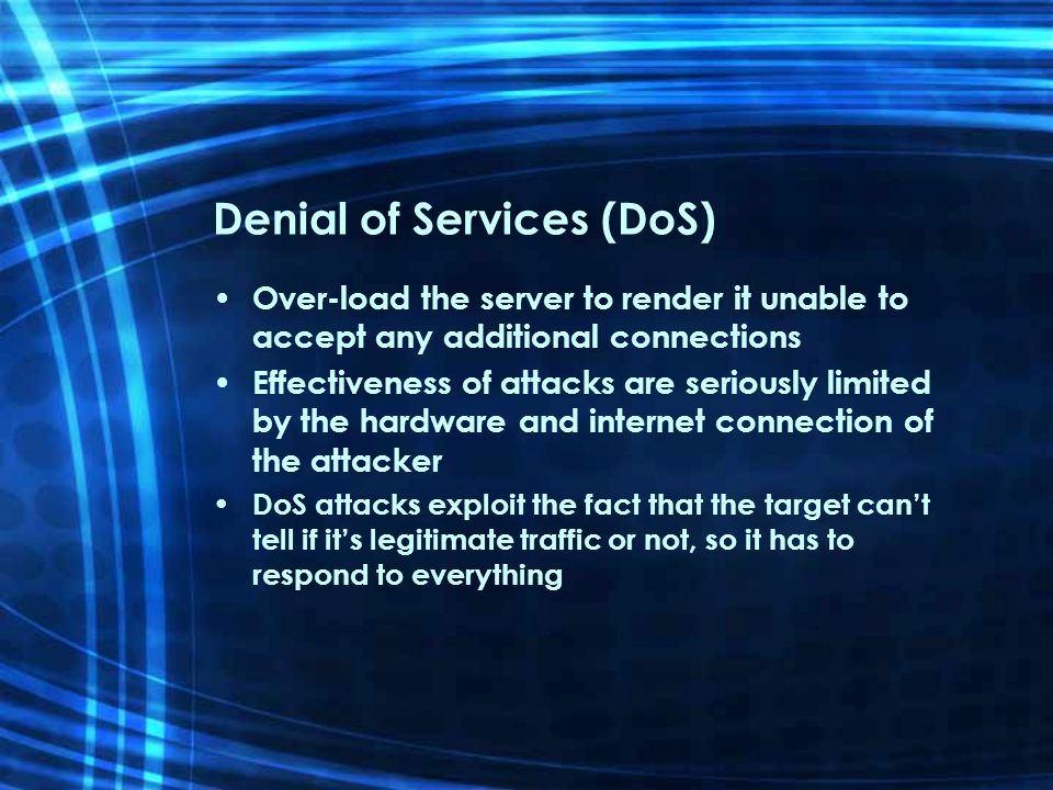 Denial of Services (DoS) Over-load the server to render it unable to accept any additional connections Effectiveness of attacks are seriously limited by the hardware and internet connection of the attacker DoS attacks exploit the fact that the target can’t tell if it’s legitimate traffic or not, so it has to respond to everything