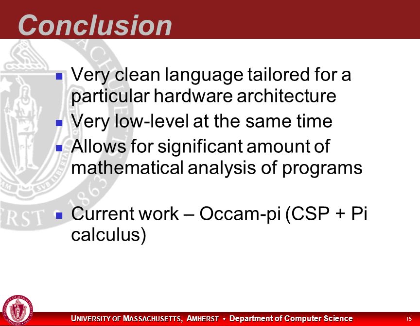 U NIVERSITY OF M ASSACHUSETTS, A MHERST Department of Computer Science 15 Conclusion Very clean language tailored for a particular hardware architecture Very low-level at the same time Allows for significant amount of mathematical analysis of programs Current work – Occam-pi (CSP + Pi calculus)