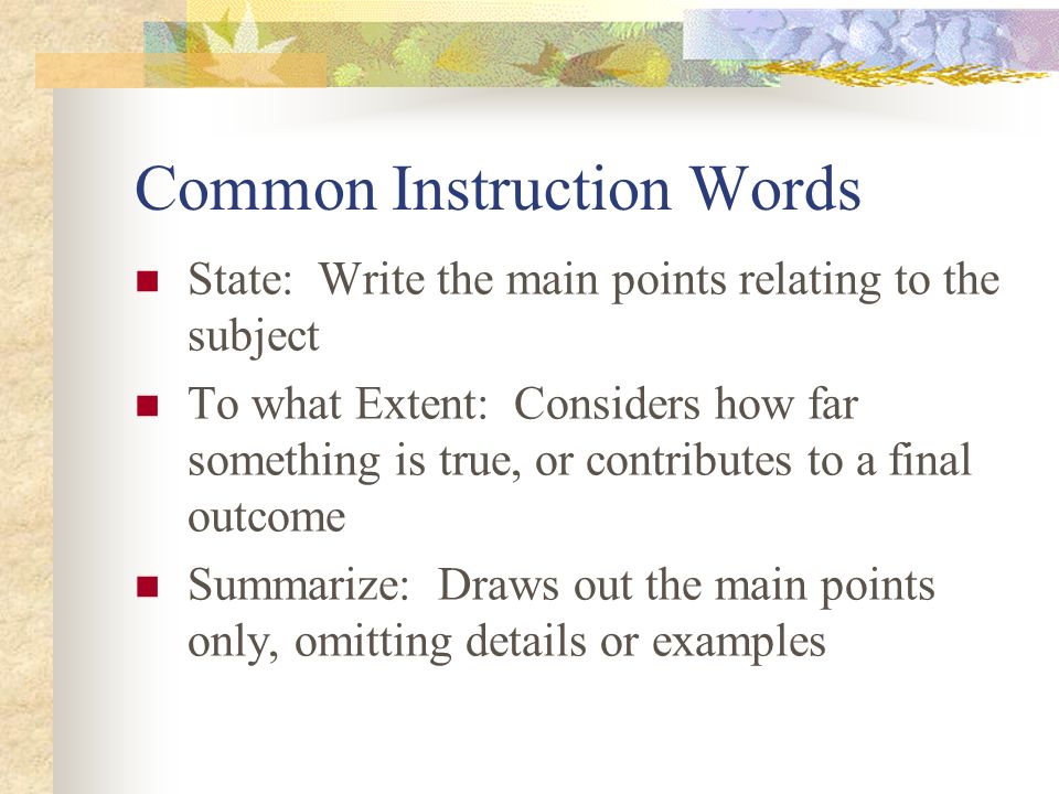 Common Instruction Words State: Write the main points relating to the subject To what Extent: Considers how far something is true, or contributes to a final outcome Summarize: Draws out the main points only, omitting details or examples