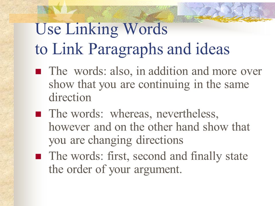 Use Linking Words to Link Paragraphs and ideas The words: also, in addition and more over show that you are continuing in the same direction The words: whereas, nevertheless, however and on the other hand show that you are changing directions The words: first, second and finally state the order of your argument.
