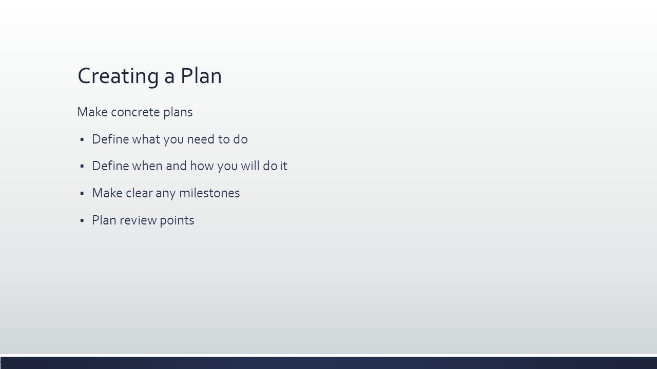 Creating a Plan Make concrete plans  Define what you need to do  Define when and how you will do it  Make clear any milestones  Plan review points