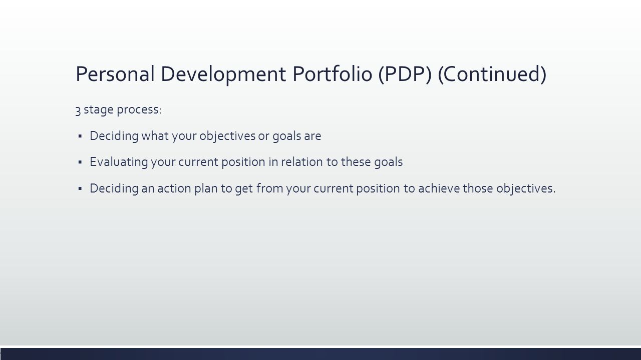 Personal Development Portfolio (PDP) (Continued) 3 stage process:  Deciding what your objectives or goals are  Evaluating your current position in relation to these goals  Deciding an action plan to get from your current position to achieve those objectives.