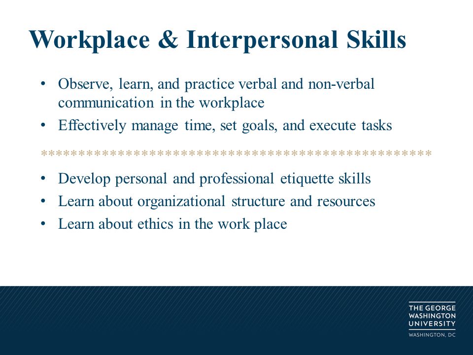 Observe, learn, and practice verbal and non-verbal communication in the workplace Effectively manage time, set goals, and execute tasks ************************************************** Develop personal and professional etiquette skills Learn about organizational structure and resources Learn about ethics in the work place Workplace & Interpersonal Skills