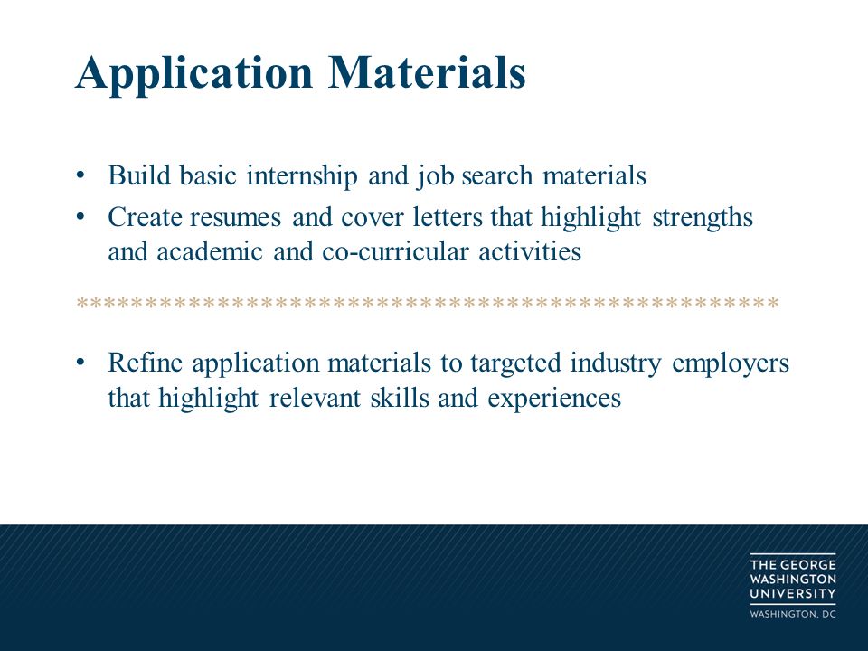 Build basic internship and job search materials Create resumes and cover letters that highlight strengths and academic and co-curricular activities ************************************************* Refine application materials to targeted industry employers that highlight relevant skills and experiences Application Materials