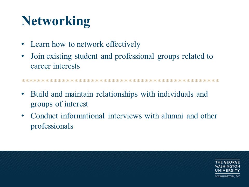 Learn how to network effectively Join existing student and professional groups related to career interests ************************************************ Build and maintain relationships with individuals and groups of interest Conduct informational interviews with alumni and other professionals Networking