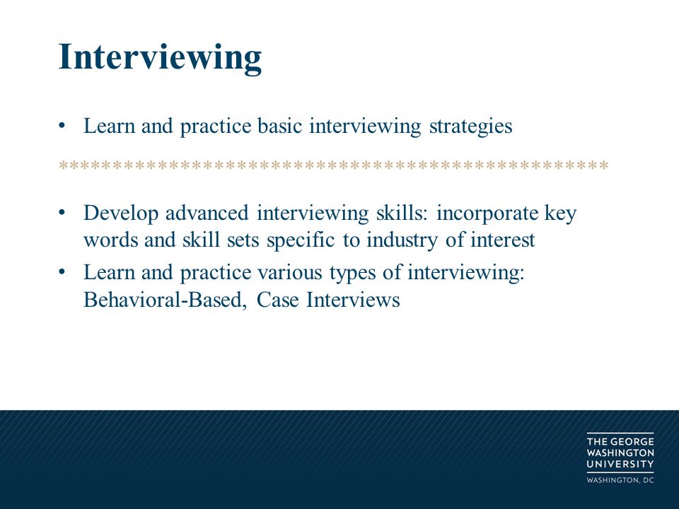 Learn and practice basic interviewing strategies ************************************************* Develop advanced interviewing skills: incorporate key words and skill sets specific to industry of interest Learn and practice various types of interviewing: Behavioral-Based, Case Interviews Interviewing