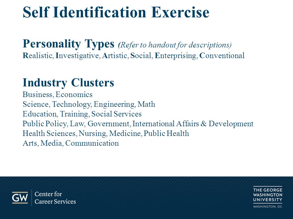 Self Identification Exercise Personality Types (Refer to handout for descriptions) Realistic, Investigative, Artistic, Social, Enterprising, Conventional Industry Clusters Business, Economics Science, Technology, Engineering, Math Education, Training, Social Services Public Policy, Law, Government, International Affairs & Development Health Sciences, Nursing, Medicine, Public Health Arts, Media, Communication