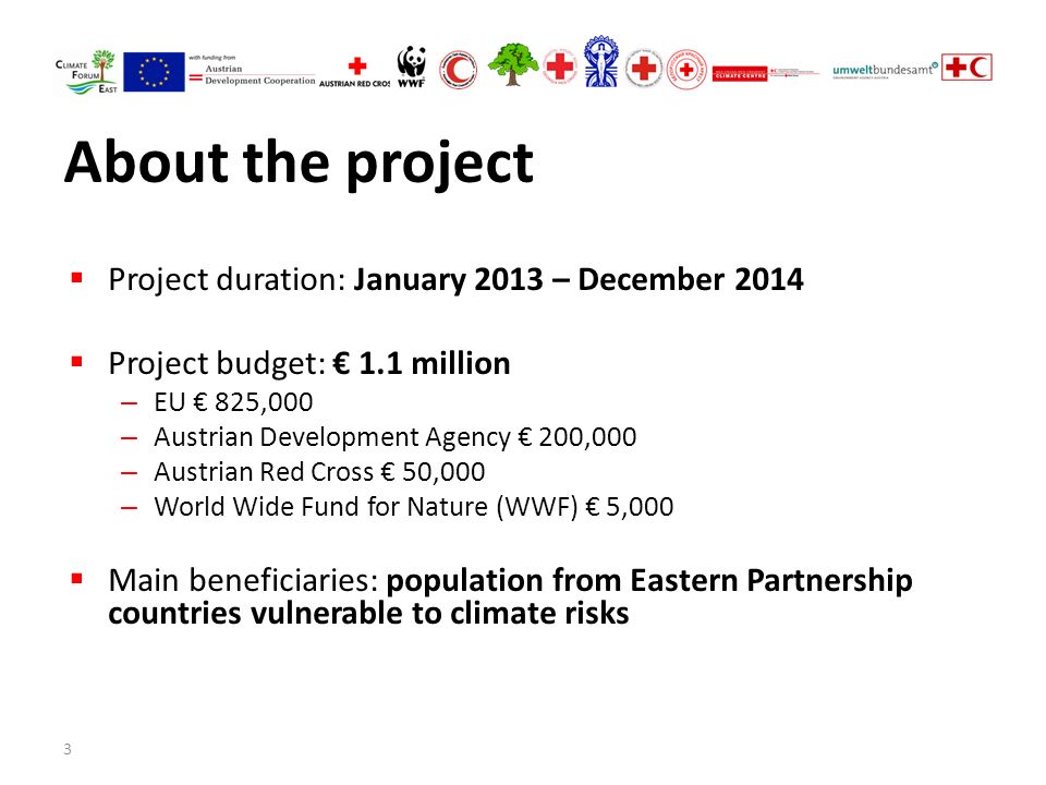 3 About the project  Project duration: January 2013 – December 2014  Project budget: € 1.1 million – EU € 825,000 – Austrian Development Agency € 200,000 – Austrian Red Cross € 50,000 – World Wide Fund for Nature (WWF) € 5,000  Main beneficiaries: population from Eastern Partnership countries vulnerable to climate risks