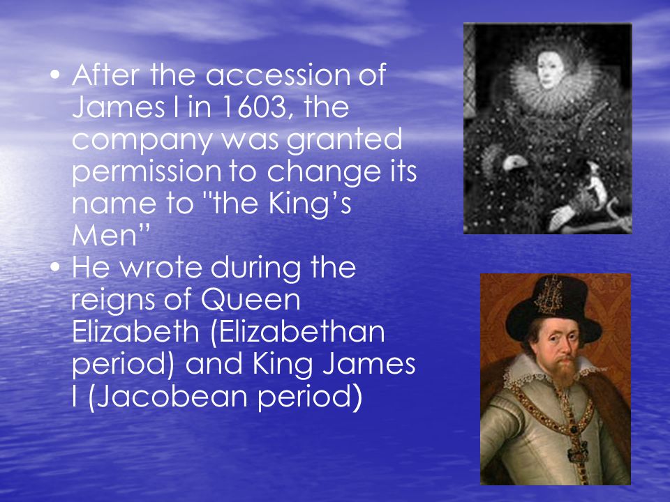 After the accession of James I in 1603, the company was granted permission to change its name to the King’s Men He wrote during the reigns of Queen Elizabeth (Elizabethan period) and King James I (Jacobean period )
