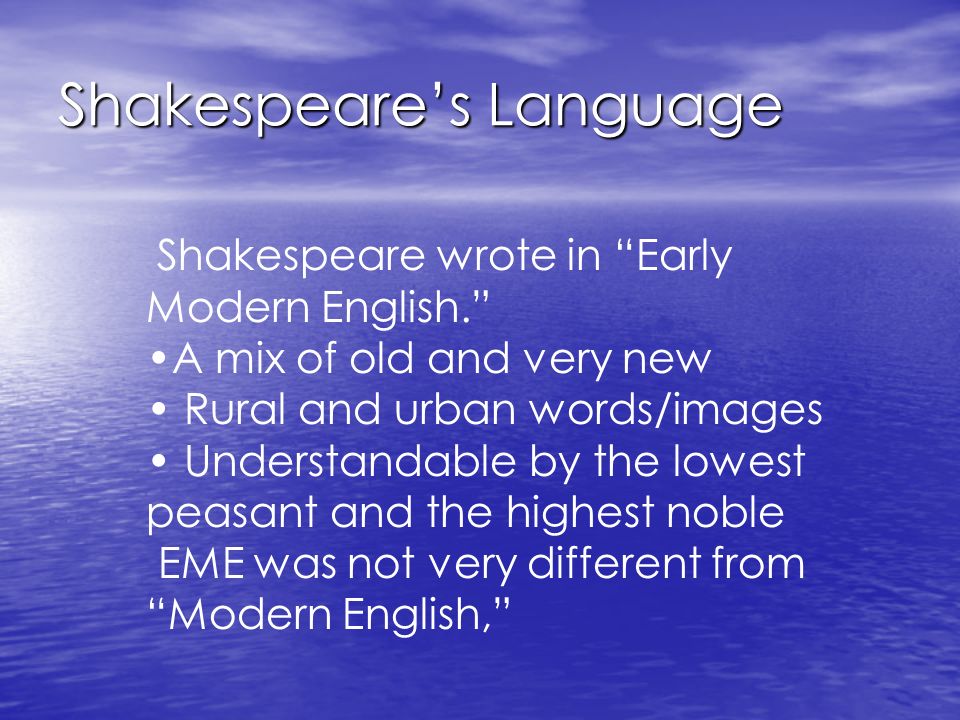 Shakespeare’s Language Shakespeare wrote in Early Modern English. A mix of old and very new Rural and urban words/images Understandable by the lowest peasant and the highest noble EME was not very different from Modern English,