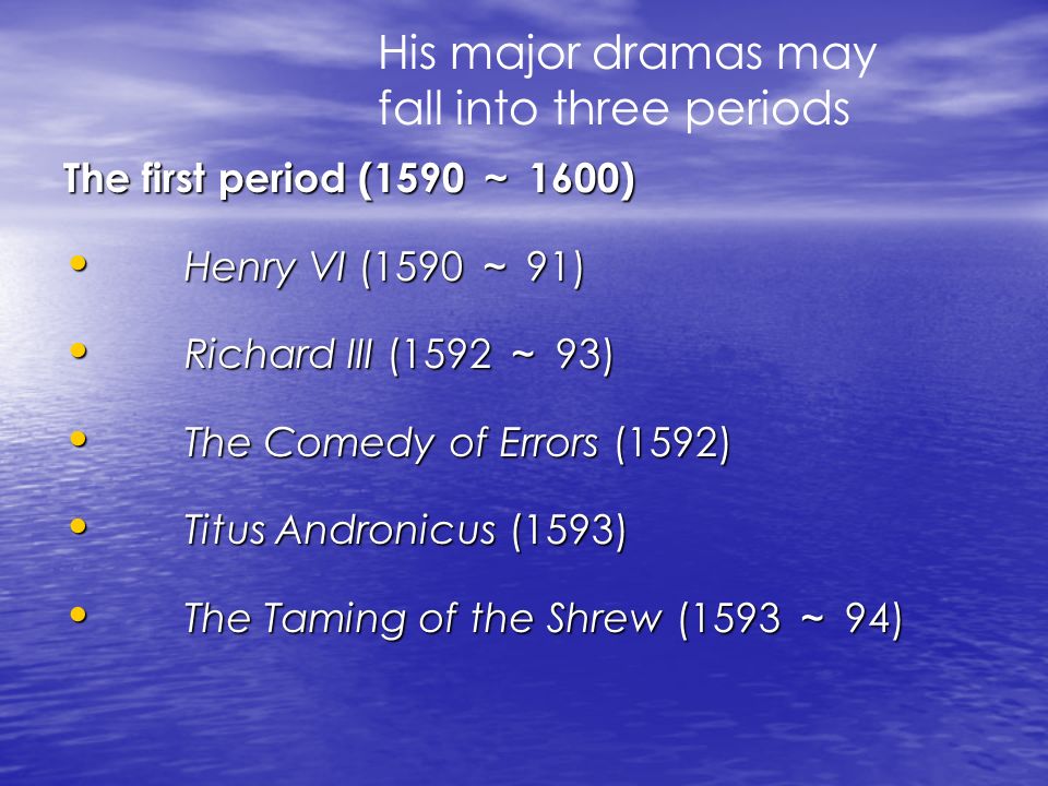 The first period (1590 ～ 1600) Henry VI (1590 ～ 91) Henry VI (1590 ～ 91) Richard III (1592 ～ 93) Richard III (1592 ～ 93) The Comedy of Errors (1592) The Comedy of Errors (1592) Titus Andronicus (1593) Titus Andronicus (1593) The Taming of the Shrew (1593 ～ 94) The Taming of the Shrew (1593 ～ 94) His major dramas may fall into three periods