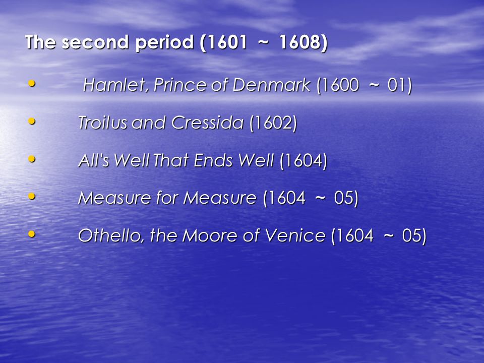 The second period (1601 ～ 1608) Hamlet, Prince of Denmark (1600 ～ 01) Hamlet, Prince of Denmark (1600 ～ 01) Troilus and Cressida (1602) Troilus and Cressida (1602) All s Well That Ends Well (1604) All s Well That Ends Well (1604) Measure for Measure (1604 ～ 05) Measure for Measure (1604 ～ 05) Othello, the Moore of Venice (1604 ～ 05) Othello, the Moore of Venice (1604 ～ 05)