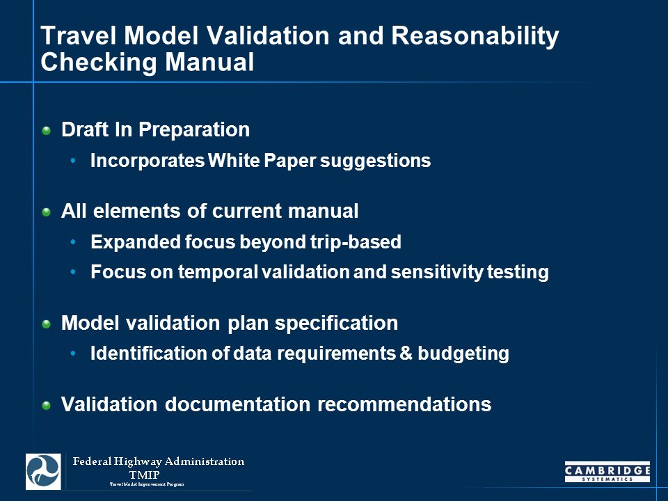 17 Travel Model Validation and Reasonability Checking Manual Draft In Preparation Incorporates White Paper suggestions All elements of current manual Expanded focus beyond trip-based Focus on temporal validation and sensitivity testing Model validation plan specification Identification of data requirements & budgeting Validation documentation recommendations