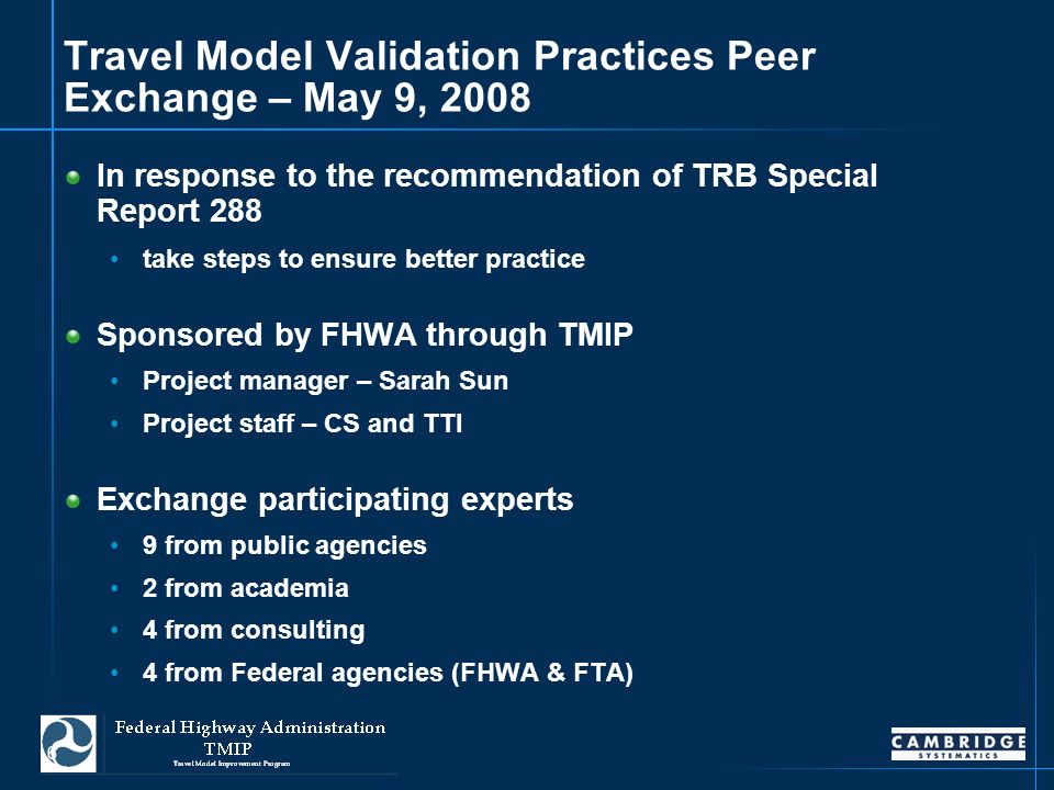 6 Travel Model Validation Practices Peer Exchange – May 9, 2008 In response to the recommendation of TRB Special Report 288 take steps to ensure better practice Sponsored by FHWA through TMIP Project manager – Sarah Sun Project staff – CS and TTI Exchange participating experts 9 from public agencies 2 from academia 4 from consulting 4 from Federal agencies (FHWA & FTA)