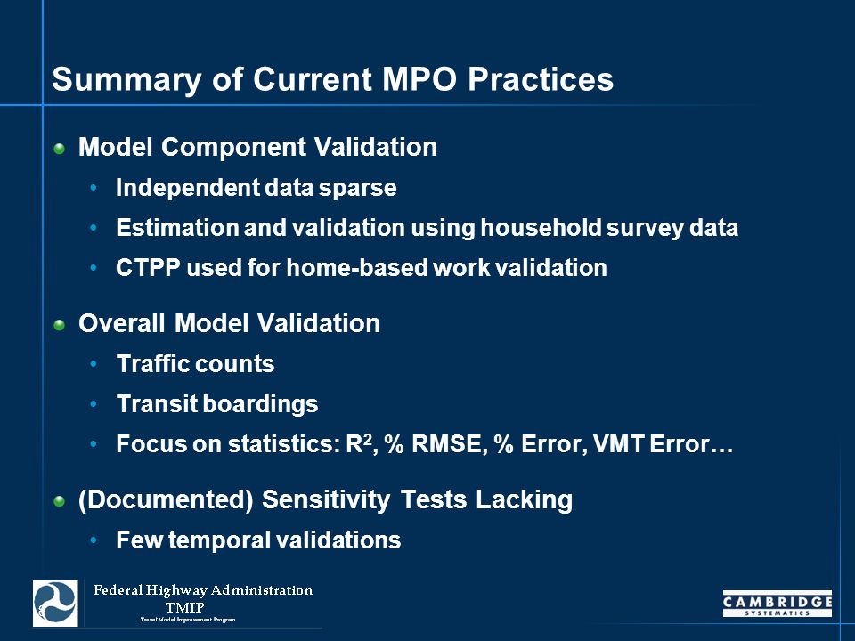 8 Summary of Current MPO Practices Model Component Validation Independent data sparse Estimation and validation using household survey data CTPP used for home-based work validation Overall Model Validation Traffic counts Transit boardings Focus on statistics: R 2, % RMSE, % Error, VMT Error… (Documented) Sensitivity Tests Lacking Few temporal validations