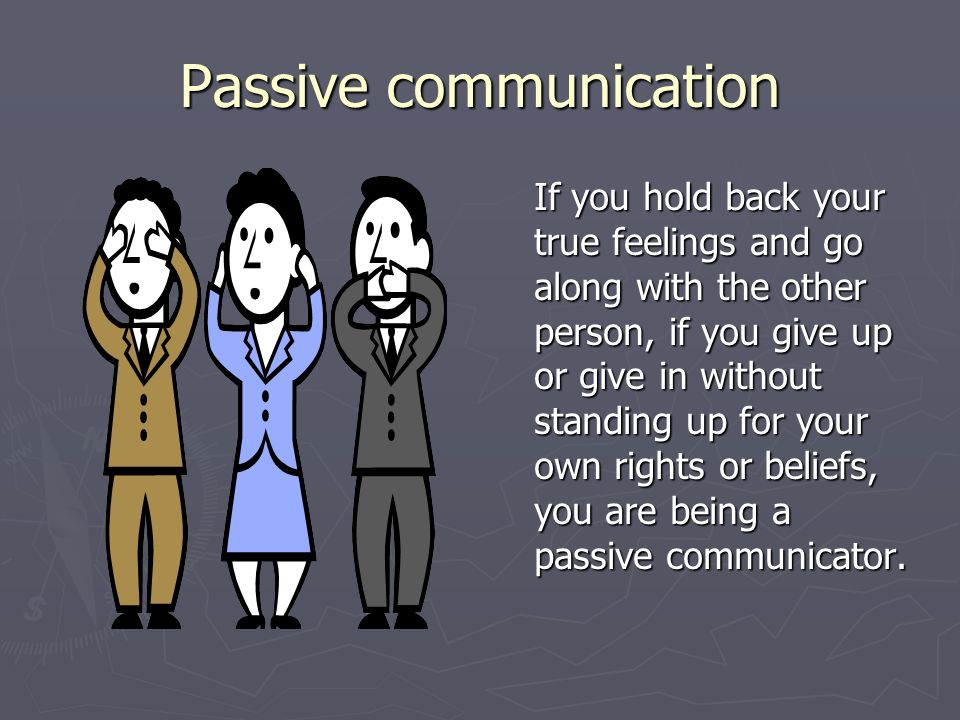 Passive communication If you hold back your true feelings and go along with the other person, if you give up or give in without standing up for your own rights or beliefs, you are being a passive communicator.