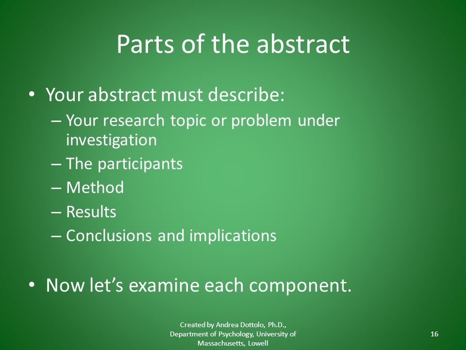 Parts of the abstract Your abstract must describe: – Your research topic or problem under investigation – The participants – Method – Results – Conclusions and implications Now let’s examine each component.
