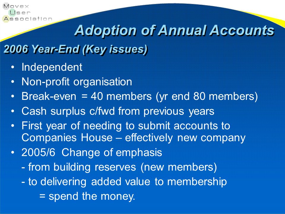 Adoption of Annual Accounts 2006 Year-End (Key issues) Independent Non-profit organisation Break-even = 40 members (yr end 80 members) Cash surplus c/fwd from previous years First year of needing to submit accounts to Companies House – effectively new company 2005/6 Change of emphasis - from building reserves (new members) - to delivering added value to membership = spend the money.