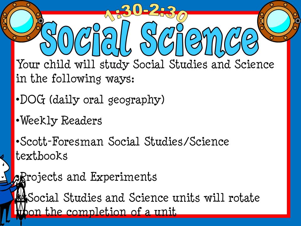 Your child will study Social Studies and Science in the following ways: DOG (daily oral geography) Weekly Readers Scott-Foresman Social Studies/Science textbooks Projects and Experiments **Social Studies and Science units will rotate upon the completion of a unit