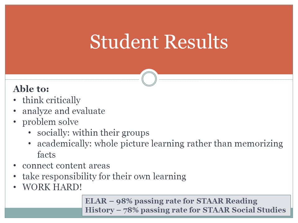 Student Results ELAR – 98% passing rate for STAAR Reading History – 78% passing rate for STAAR Social Studies Able to: think critically analyze and evaluate problem solve socially: within their groups academically: whole picture learning rather than memorizing facts connect content areas take responsibility for their own learning WORK HARD!
