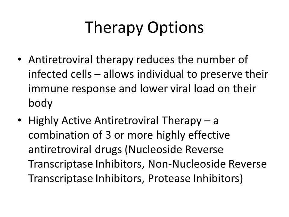 Therapy Options Antiretroviral therapy reduces the number of infected cells – allows individual to preserve their immune response and lower viral load on their body Highly Active Antiretroviral Therapy – a combination of 3 or more highly effective antiretroviral drugs (Nucleoside Reverse Transcriptase Inhibitors, Non-Nucleoside Reverse Transcriptase Inhibitors, Protease Inhibitors)
