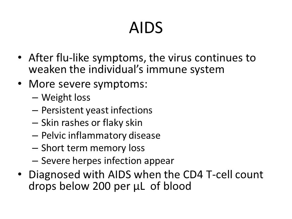 AIDS After flu-like symptoms, the virus continues to weaken the individual’s immune system More severe symptoms: – Weight loss – Persistent yeast infections – Skin rashes or flaky skin – Pelvic inflammatory disease – Short term memory loss – Severe herpes infection appear Diagnosed with AIDS when the CD4 T-cell count drops below 200 per µL of blood