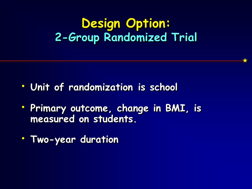 Design Option: 2-Group Randomized Trial Unit of randomization is school Primary outcome, change in BMI, is measured on students.