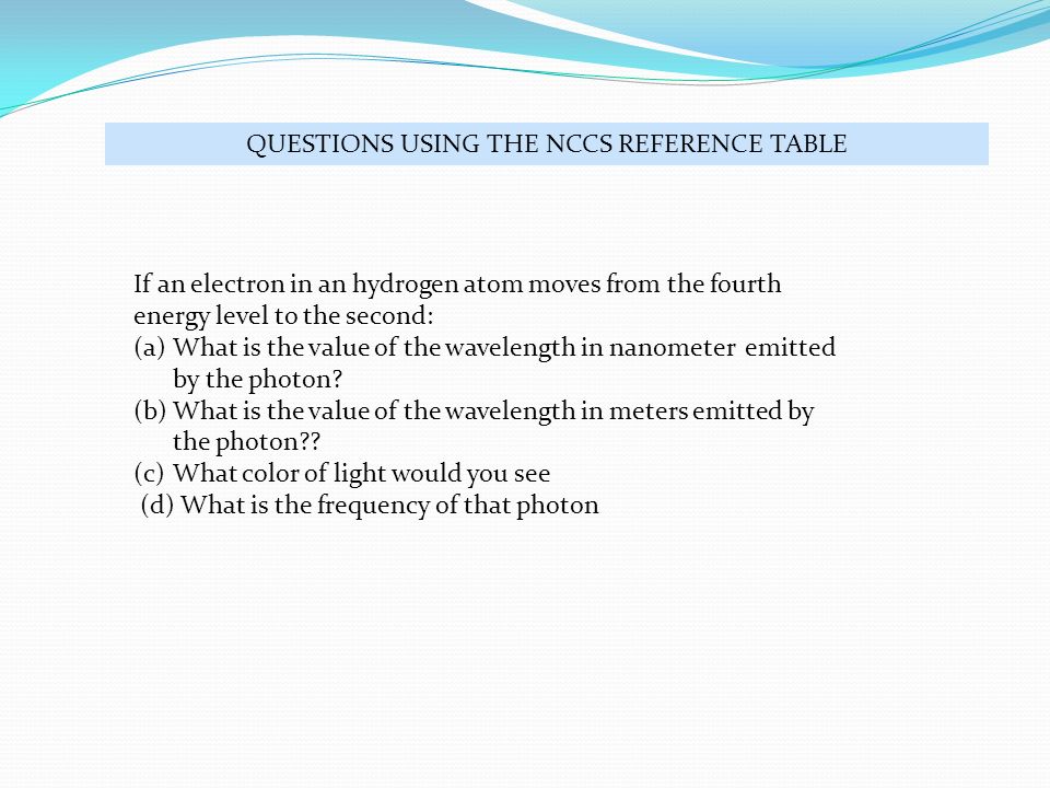 QUESTIONS USING THE NCCS REFERENCE TABLE If an electron in an hydrogen atom moves from the fourth energy level to the second: (a)What is the value of the wavelength in nanometer emitted by the photon.