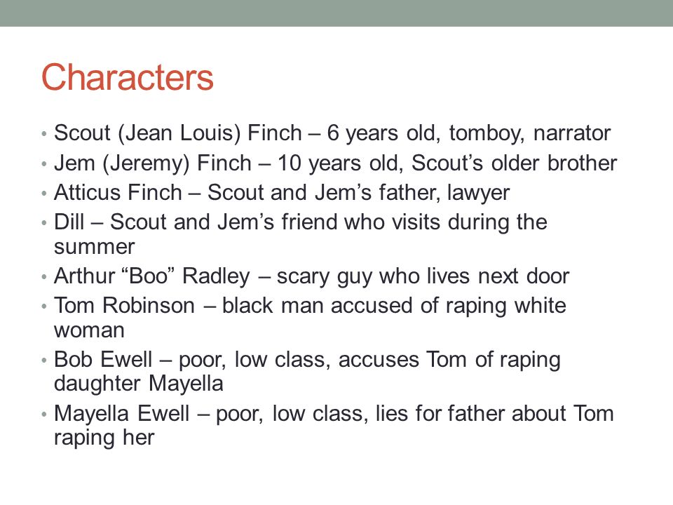 Characters Scout (Jean Louis) Finch – 6 years old, tomboy, narrator Jem (Jeremy) Finch – 10 years old, Scout’s older brother Atticus Finch – Scout and Jem’s father, lawyer Dill – Scout and Jem’s friend who visits during the summer Arthur Boo Radley – scary guy who lives next door Tom Robinson – black man accused of raping white woman Bob Ewell – poor, low class, accuses Tom of raping daughter Mayella Mayella Ewell – poor, low class, lies for father about Tom raping her