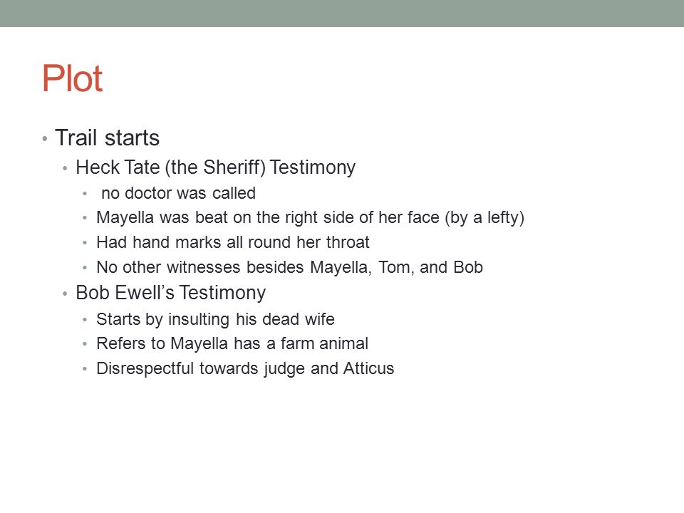 Plot Trail starts Heck Tate (the Sheriff) Testimony no doctor was called Mayella was beat on the right side of her face (by a lefty) Had hand marks all round her throat No other witnesses besides Mayella, Tom, and Bob Bob Ewell’s Testimony Starts by insulting his dead wife Refers to Mayella has a farm animal Disrespectful towards judge and Atticus