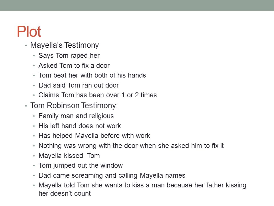 Plot Mayella’s Testimony Says Tom raped her Asked Tom to fix a door Tom beat her with both of his hands Dad said Tom ran out door Claims Tom has been over 1 or 2 times Tom Robinson Testimony: Family man and religious His left hand does not work Has helped Mayella before with work Nothing was wrong with the door when she asked him to fix it Mayella kissed Tom Tom jumped out the window Dad came screaming and calling Mayella names Mayella told Tom she wants to kiss a man because her father kissing her doesn’t count