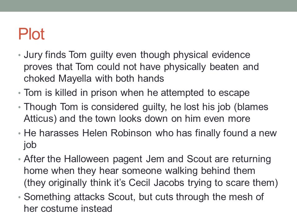 Plot Jury finds Tom guilty even though physical evidence proves that Tom could not have physically beaten and choked Mayella with both hands Tom is killed in prison when he attempted to escape Though Tom is considered guilty, he lost his job (blames Atticus) and the town looks down on him even more He harasses Helen Robinson who has finally found a new job After the Halloween pagent Jem and Scout are returning home when they hear someone walking behind them (they originally think it’s Cecil Jacobs trying to scare them) Something attacks Scout, but cuts through the mesh of her costume instead