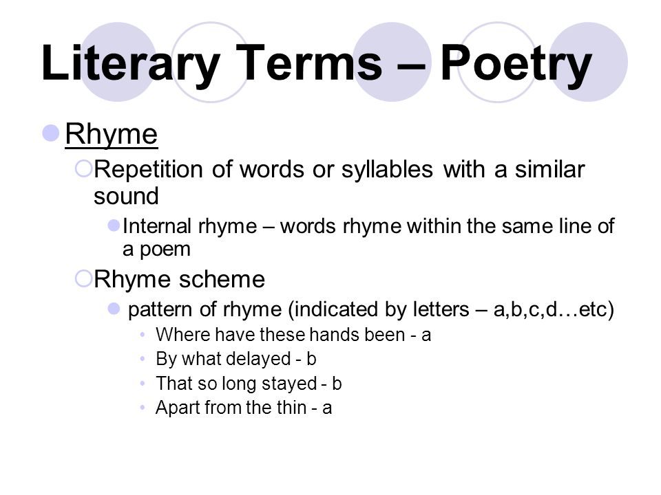 Literary Terms – Poetry Rhyme  Repetition of words or syllables with a similar sound Internal rhyme – words rhyme within the same line of a poem  Rhyme scheme pattern of rhyme (indicated by letters – a,b,c,d…etc) Where have these hands been - a By what delayed - b That so long stayed - b Apart from the thin - a