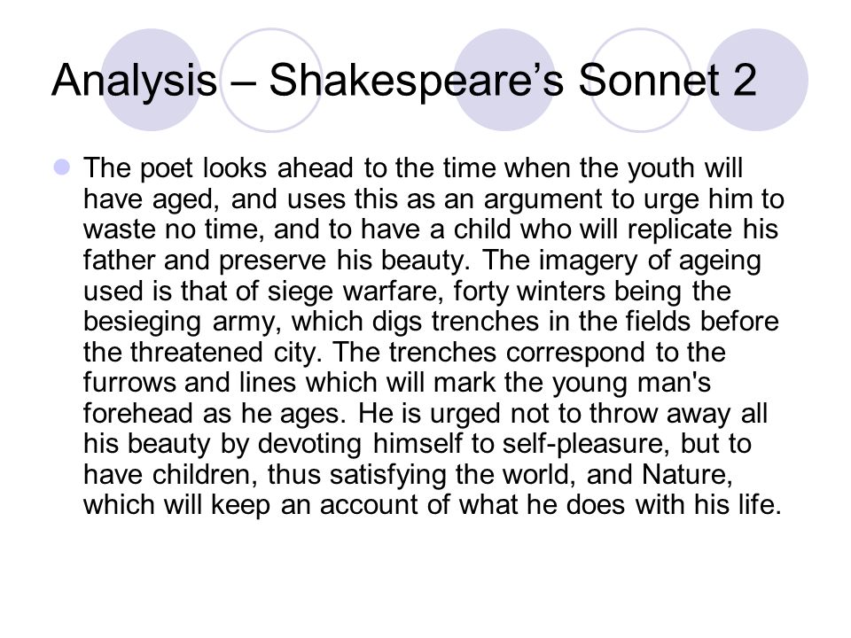 Analysis – Shakespeare’s Sonnet 2 The poet looks ahead to the time when the youth will have aged, and uses this as an argument to urge him to waste no time, and to have a child who will replicate his father and preserve his beauty.